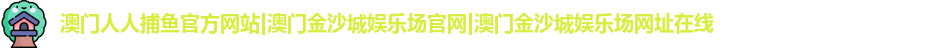 澳门人人捕鱼官方网站|澳门金沙城娱乐场官网|澳门金沙城娱乐场网址在线